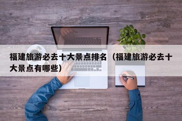 福建旅游必去十大景點(diǎn)排名(福建旅游必去十大景點(diǎn)有哪些)