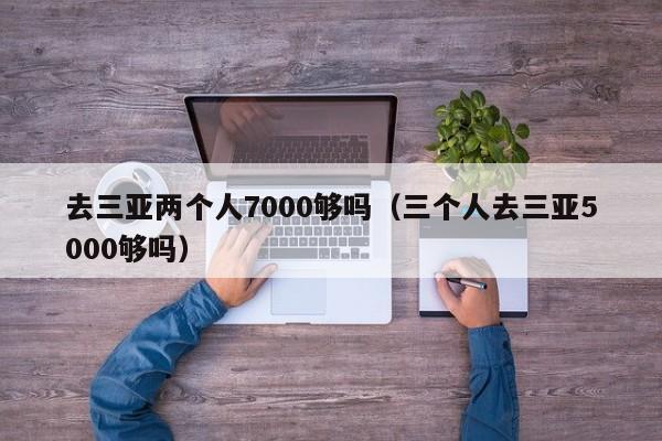 去三亞兩個人7000夠嗎(三個人去三亞5000夠嗎)