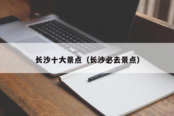 長(zhǎng)沙十大景點(diǎn)(長(zhǎng)沙必去景點(diǎn))