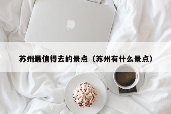 蘇州最值得去的景點(diǎn)(蘇州有什么景點(diǎn))