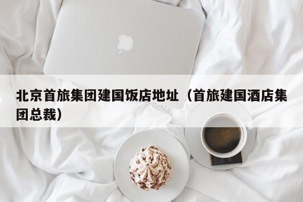 北京首旅集團(tuán)建國(guó)飯店地址(首旅建國(guó)酒店集團(tuán)總裁)