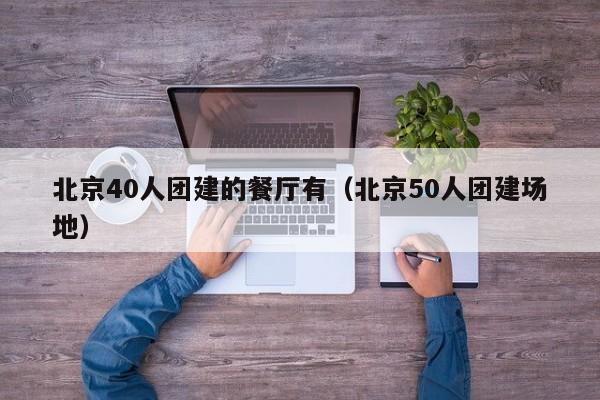 北京40人團(tuán)建的餐廳有(北京50人團(tuán)建場地)